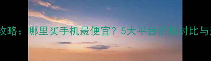图片 全网比价攻略：哪里买手机最便宜？5大平台价格对比与选购指南1
