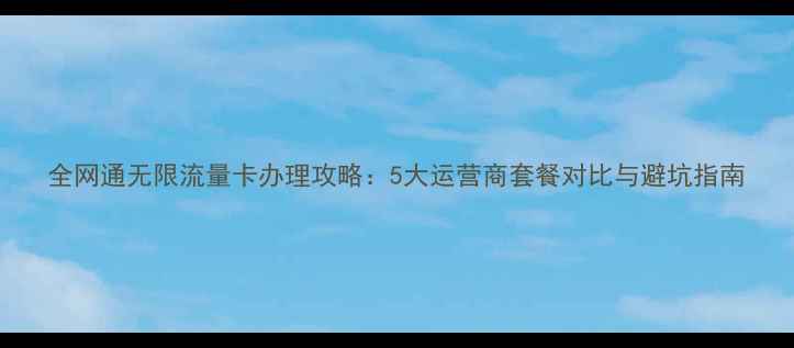 图片 全网通无限流量卡办理攻略：5大运营商套餐对比与避坑指南