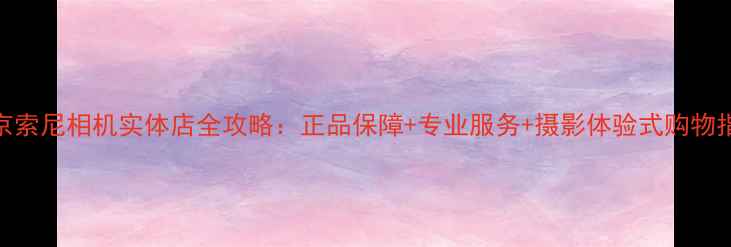 图片 北京索尼相机实体店全攻略：正品保障+专业服务+摄影体验式购物指南