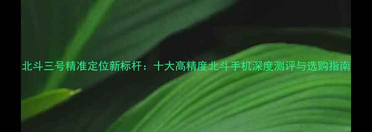 图片 北斗三号精准定位新标杆：十大高精度北斗手机深度测评与选购指南