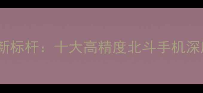 图片 北斗三号精准定位新标杆：十大高精度北斗手机深度测评与选购指南2
