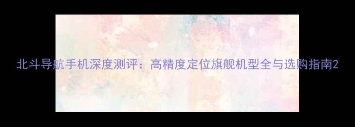 图片 北斗导航手机深度测评：高精度定位旗舰机型全与选购指南2