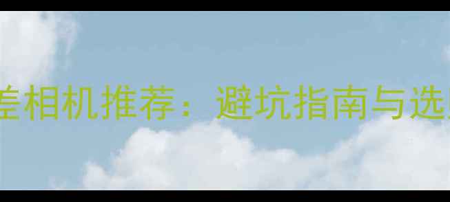 十大最差相机推荐避坑指南与选购建议