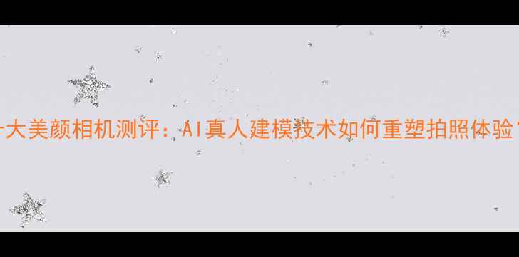 图片 十大美颜相机测评：AI真人建模技术如何重塑拍照体验？