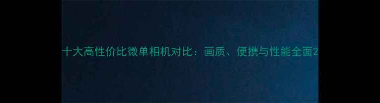 图片 十大高性价比微单相机对比：画质、便携与性能全面2