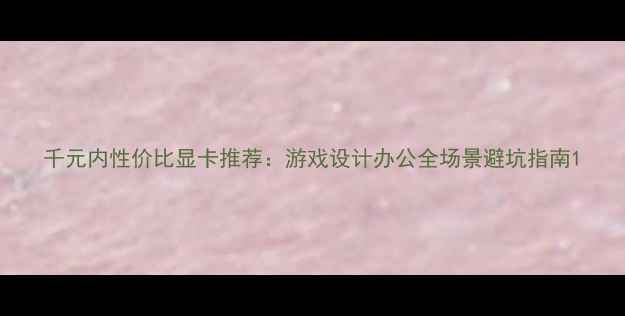 图片 千元内性价比显卡推荐：游戏设计办公全场景避坑指南1