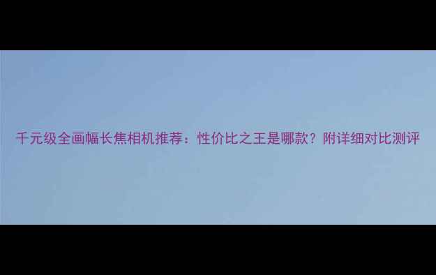 图片 千元级全画幅长焦相机推荐：性价比之王是哪款？附详细对比测评