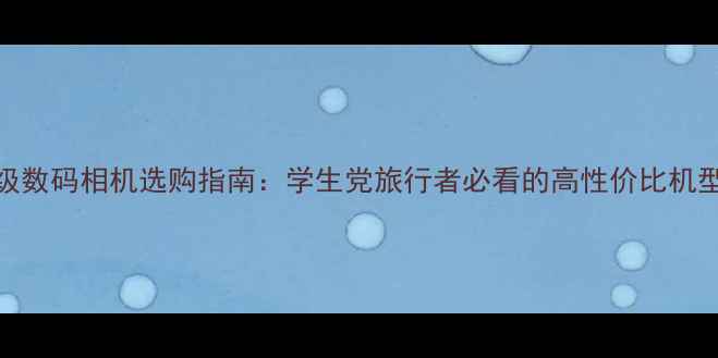 图片 千元级数码相机选购指南：学生党旅行者必看的高性价比机型推荐