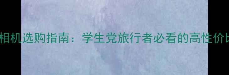 图片 千元级数码相机选购指南：学生党旅行者必看的高性价比机型推荐2