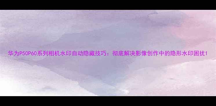 图片 华为P50P60系列相机水印自动隐藏技巧：彻底解决影像创作中的隐形水印困扰1