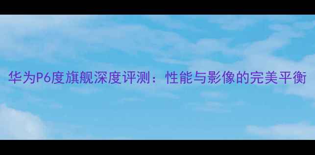 图片 华为P6度旗舰深度评测：性能与影像的完美平衡
