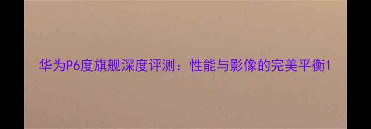 图片 华为P6度旗舰深度评测：性能与影像的完美平衡1