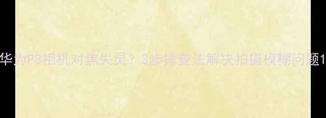 图片 华为P8相机对焦失灵？3步排查法解决拍摄模糊问题1