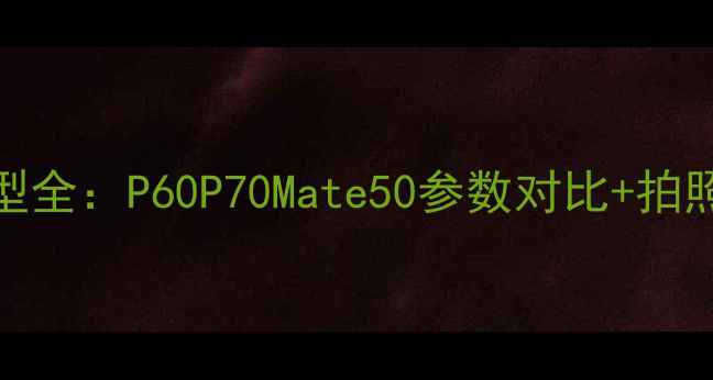 图片 华为年度爆款机型全：P60P70Mate50参数对比+拍照测评+选购指南2