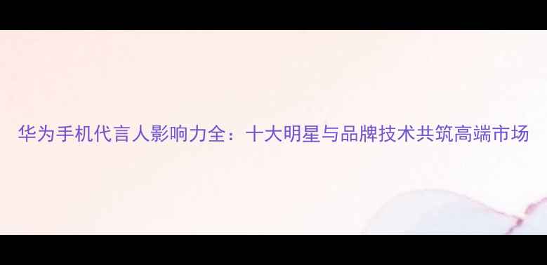 图片 华为手机代言人影响力全：十大明星与品牌技术共筑高端市场