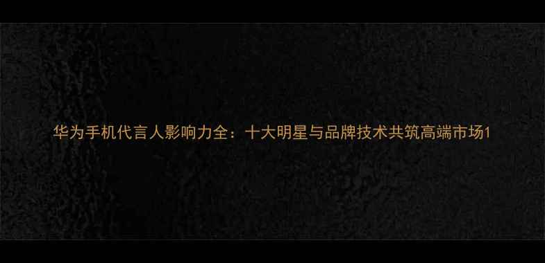 图片 华为手机代言人影响力全：十大明星与品牌技术共筑高端市场1