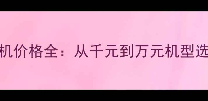 图片 华为手机价格全：从千元到万元机型选购指南