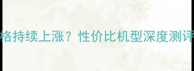 图片 华为手机价格持续上涨？性价比机型深度测评与选购指南