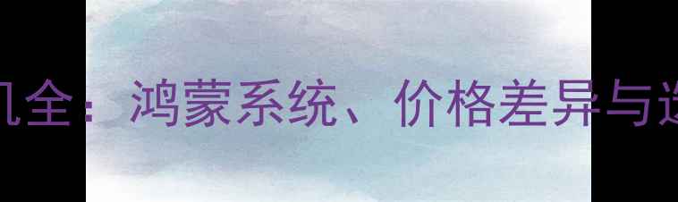图片 华为手机全：鸿蒙系统、价格差异与选购指南