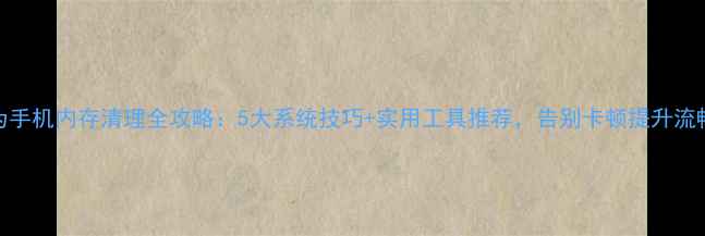 图片 华为手机内存清理全攻略：5大系统技巧+实用工具推荐，告别卡顿提升流畅度