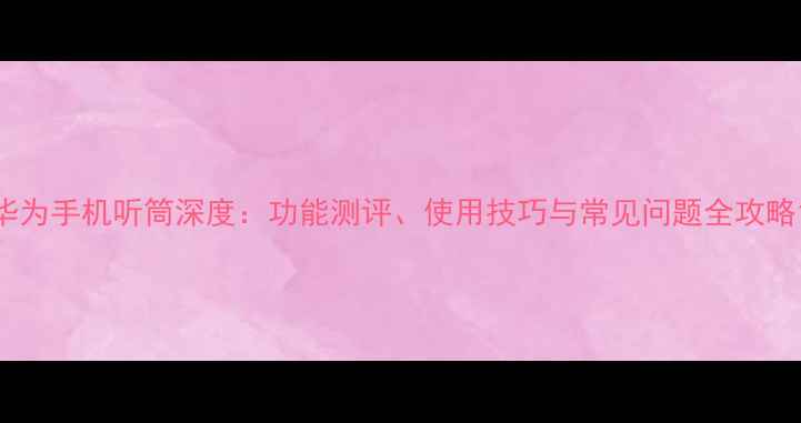 图片 华为手机听筒深度：功能测评、使用技巧与常见问题全攻略1