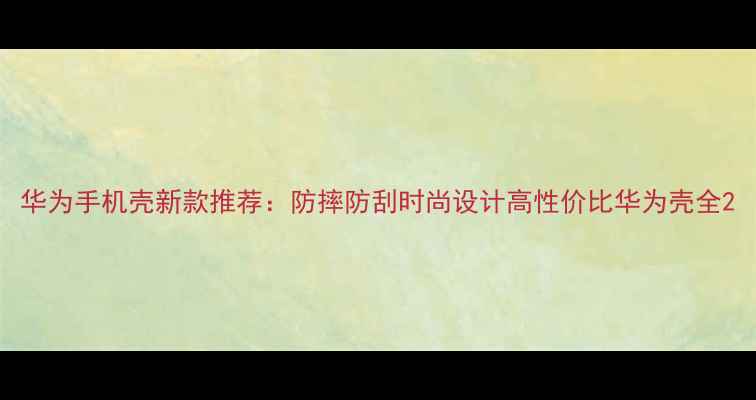 图片 华为手机壳新款推荐：防摔防刮时尚设计高性价比华为壳全2
