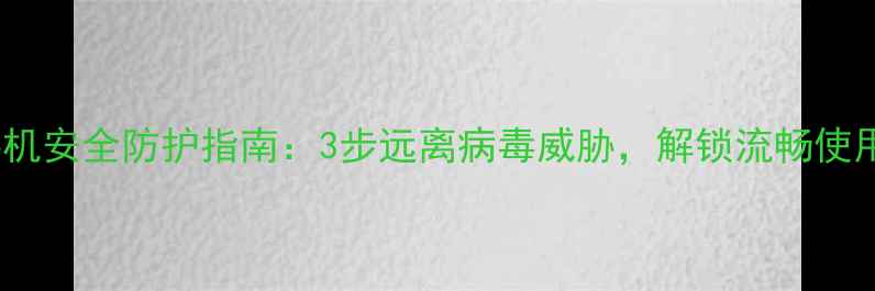 华为手机安全防护指南3步远离病毒威胁解锁流畅使用体验