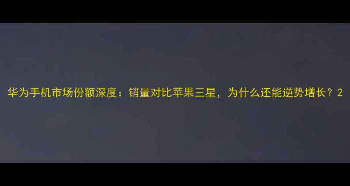 图片 华为手机市场份额深度：销量对比苹果三星，为什么还能逆势增长？2