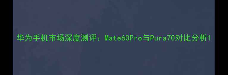 华为手机市场深度测评Mate60Pro与Pura70对比分析
