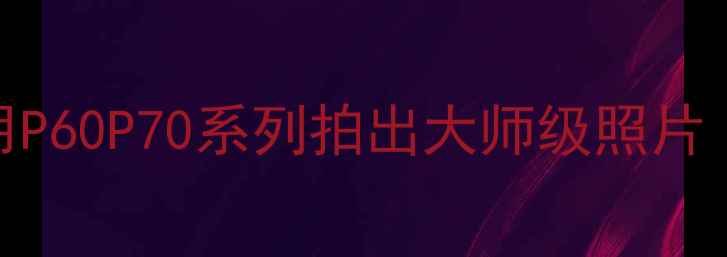 图片 华为手机拍照技巧全：如何用P60P70系列拍出大师级照片（附夜景人像视频拍摄秘籍）