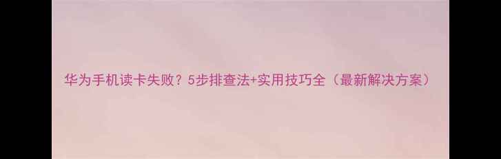 图片 华为手机读卡失败？5步排查法+实用技巧全（最新解决方案）