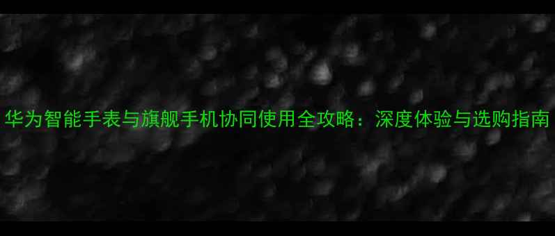 图片 华为智能手表与旗舰手机协同使用全攻略：深度体验与选购指南