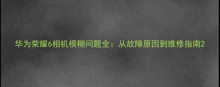 图片 华为荣耀6相机模糊问题全：从故障原因到维修指南2