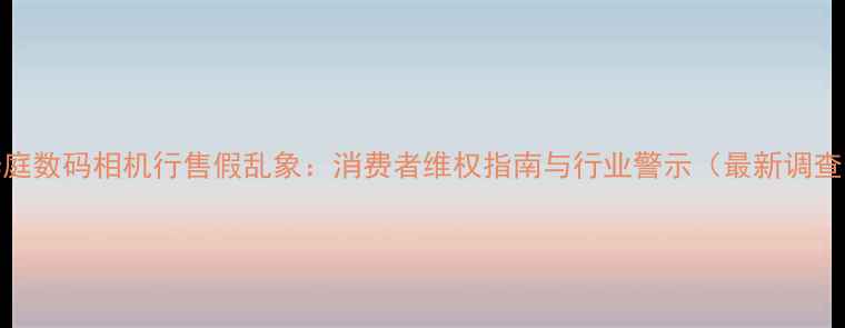 图片 华庭数码相机行售假乱象：消费者维权指南与行业警示（最新调查）