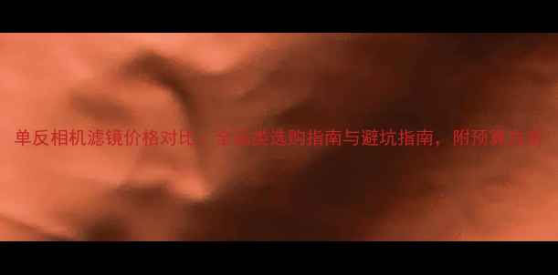 图片 单反相机滤镜价格对比：全品类选购指南与避坑指南，附预算方案