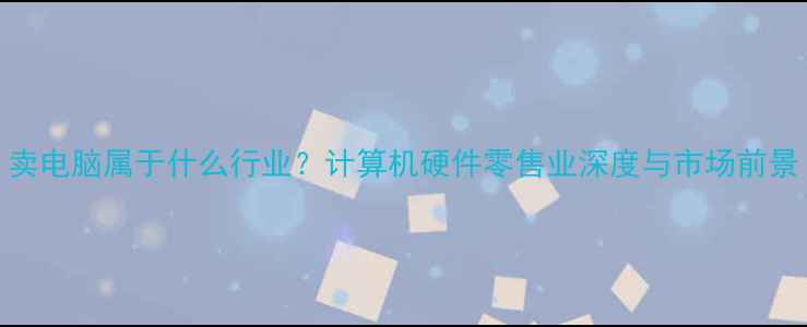 图片 卖电脑属于什么行业？计算机硬件零售业深度与市场前景