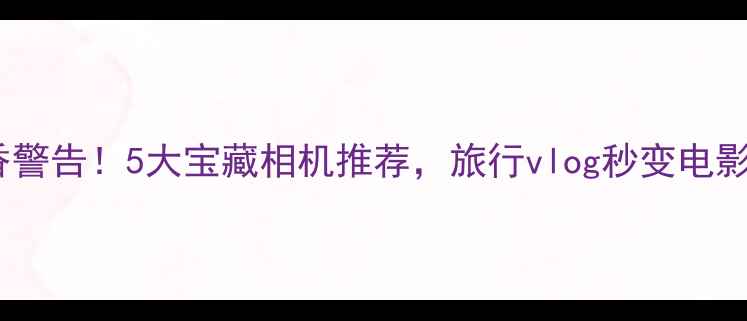 图片 卡片机真香警告！5大宝藏相机推荐，旅行vlog秒变电影感大片📸2