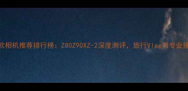 图片 卡西欧相机推荐排行榜：Z80Z90XZ-2深度测评，旅行Vlog与专业摄影全