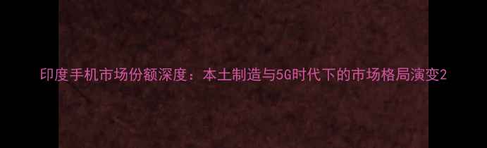 图片 印度手机市场份额深度：本土制造与5G时代下的市场格局演变2