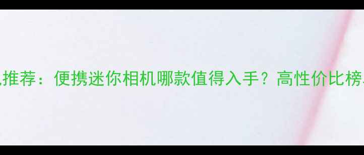 图片 即拍即得相机推荐：便携迷你相机哪款值得入手？高性价比榜单及选购指南