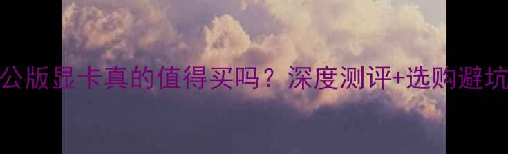 图片 原厂公版显卡真的值得买吗？深度测评+选购避坑指南