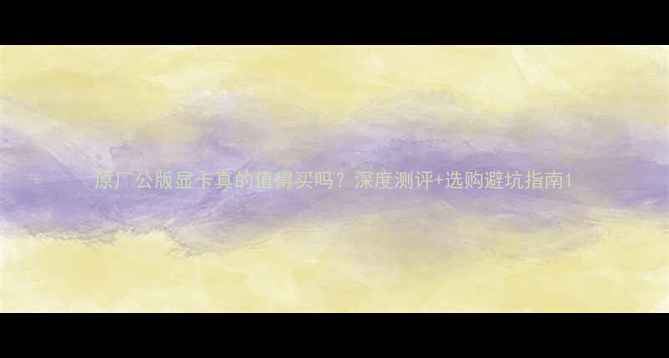 图片 原厂公版显卡真的值得买吗？深度测评+选购避坑指南1