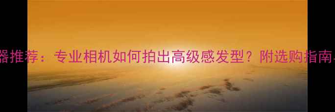 图片 发型拍摄神器推荐：专业相机如何拍出高级感发型？附选购指南与拍摄技巧2