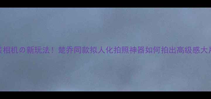 图片 变装相机の新玩法！楚乔同款拟人化拍照神器如何拍出高级感大片？