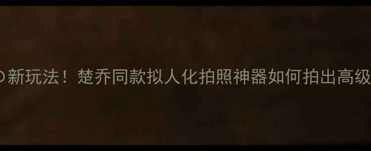图片 变装相机の新玩法！楚乔同款拟人化拍照神器如何拍出高级感大片？2