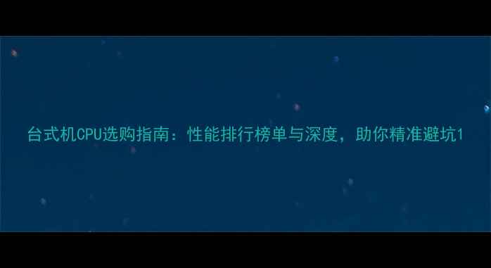 图片 台式机CPU选购指南：性能排行榜单与深度，助你精准避坑1