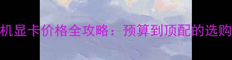 图片 台式机显卡价格全攻略：预算到顶配的选购指南