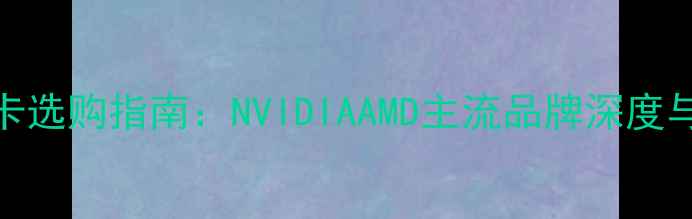 图片 台式机显卡选购指南：NVIDIAAMD主流品牌深度与选购技巧