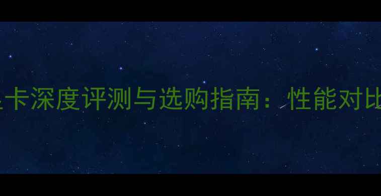 图片 台式机独立显卡深度评测与选购指南：性能对比与避坑指南2