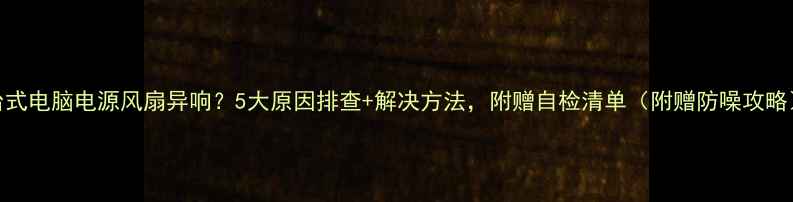 图片 台式电脑电源风扇异响？5大原因排查+解决方法，附赠自检清单（附赠防噪攻略）